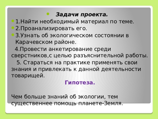 Задачи проекта. 1.Найти необходимый материал по теме. 2.Проанализировать его. 3.Узнать об экологическом состоянии в Карачевском районе.  4.Провести анкетирование среди сверстников,с целью разъяснительной работы.  5. Стараться на практике применять свои знания и привлекать к данной деятельности товарищей. Гипотеза. Чем больше знаний об экологии, тем существеннее помощь планете-Земля. 