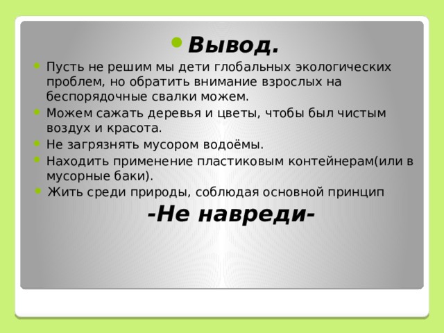 Вывод. Пусть не решим мы дети глобальных экологических проблем, но обратить внимание взрослых на беспорядочные свалки можем. Можем сажать деревья и цветы, чтобы был чистым воздух и красота. Не загрязнять мусором водоёмы. Находить применение пластиковым контейнерам(или в мусорные баки). Жить среди природы, соблюдая основной принцип -Не навреди- 