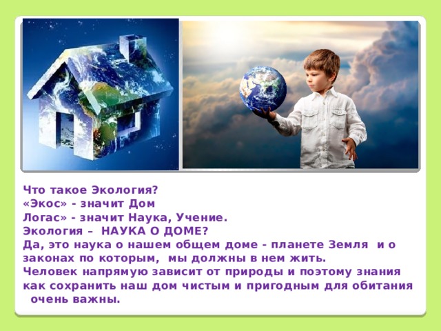        Что такое Экология? «Экос» - значит Дом Логас» - значит Наука, Учение. Экология – НАУКА О ДОМЕ? Да, это наука о нашем общем доме - планете Земля и о законах по которым, мы должны в нем жить. Человек напрямую зависит от природы и поэтому знания как сохранить наш дом чистым и пригодным для обитания очень важны.  