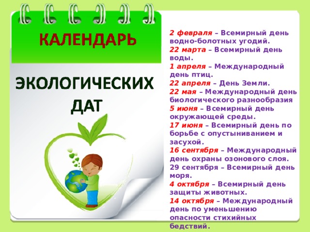  2 февраля – Всемирный день водно-болотных угодий. 22 марта – Всемирный день воды. 1 апреля – Международный день птиц. 22 апреля – День Земли. 22 мая – Международный день биологического разнообразия 5 июня – Всемирный день окружающей среды. 17 июня – Всемирный день по борьбе с опустыниванием и засухой. 16 сентября – Международный день охраны озонового слоя. 29 сентября – Всемирный день моря. 4 октября – Всемирный день защиты животных. 14 октября  – Международный день по уменьшению опасности стихийных бедствий.        