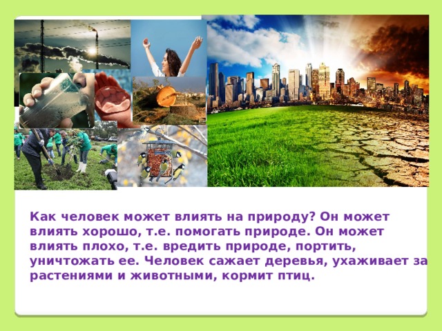        Как человек может влиять на природу? Он может влиять хорошо, т.е. помогать природе. Он может влиять плохо, т.е. вредить природе, портить, уничтожать ее. Человек сажает деревья, ухаживает за растениями и животными, кормит птиц. 