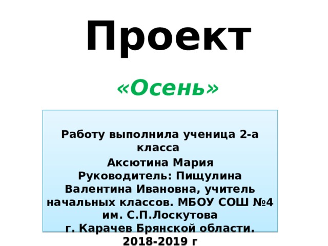 Проект   «Осень»  Работу выполнила ученица 2-а класса Аксютина Мария  Руководитель: Пищулина Валентина Ивановна, учитель начальных классов. МБОУ СОШ №4 им. С.П.Лоскутова  г. Карачев Брянской области.  2018-2019 г 