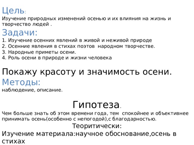 Цель :  Изучение природных изменений осенью и их влияния на жизнь и творчество людей . Задачи:  1. Изучение осенних явлений в живой и неживой природе 2. Осенние явления в стихах поэтов народном творчестве.  3. Народные приметы осени.  4. Роль осени в природе и жизни человека Покажу красоту и значимость осени.  Методы:  наблюдение, описание. Гипотеза . Чем больше знать об этом времени года, тем спокойнее и объективнее принимать осень(особенно с непогодой),с благодарностью. Теоритически: Изучение материала:научное обоснование,осень в стихах поэтов,картинах,приметах,загадках,пословицах и поговорках. 