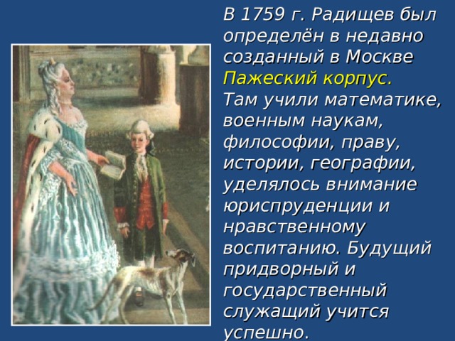 В 1759 г. Радищев был определён в недавно созданный в Москве Пажеский корпус.  Там учили математике, военным наукам, философии, праву, истории, географии, уделялось внимание юриспруденции и нравственному воспитанию. Будущий придворный и государственный служащий учится успешно . 