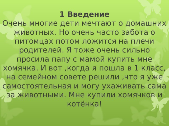 1 Введение  Очень многие дети мечтают о домашних животных. Но очень часто забота о питомцах потом ложится на плечи родителей. Я тоже очень сильно просила папу с мамой купить мне хомячка. И вот ,когда я пошла в 1 класс, на семейном совете решили ,что я уже самостоятельная и могу ухаживать сама за животными. Мне купили хомячков и котёнка!   
