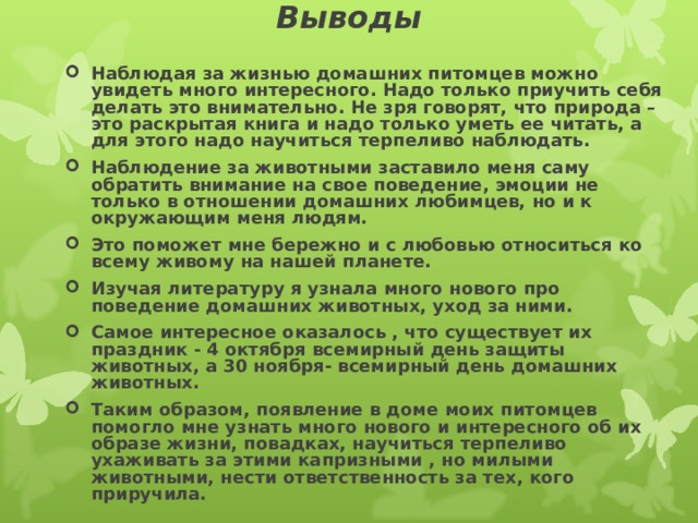 Выводы   Наблюдая за жизнью домашних питомцев можно увидеть много интересного. Надо только приучить себя делать это внимательно. Не зря говорят, что природа – это раскрытая книга и надо только уметь ее читать, а для этого надо научиться терпеливо наблюдать. Наблюдение за животными заставило меня саму обратить внимание на свое поведение, эмоции не только в отношении домашних любимцев, но и к окружающим меня людям. Это поможет мне бережно и с любовью относиться ко всему живому на нашей планете. Изучая литературу я узнала много нового про поведение домашних животных, уход за ними. Самое интересное оказалось , что существует их праздник - 4 октября всемирный день защиты животных, а 30 ноября- всемирный день домашних животных. Таким образом, появление в доме моих питомцев помогло мне узнать много нового и интересного об их образе жизни, повадках, научиться терпеливо ухаживать за этими капризными , но милыми животными, нести ответственность за тех, кого приручила.   