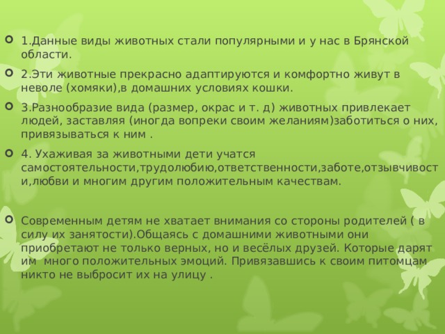 1.Данные виды животных стали популярными и у нас в Брянской области. 2.Эти животные прекрасно адаптируются и комфортно живут в неволе (хомяки),в домашних условиях кошки. 3.Разнообразие вида (размер, окрас и т. д) животных привлекает людей, заставляя (иногда вопреки своим желаниям)заботиться о них, привязываться к ним . 4. Ухаживая за животными дети учатся самостоятельности,трудолюбию,ответственности,заботе,отзывчивости,любви и многим другим положительным качествам. Современным детям не хватает внимания со стороны родителей ( в силу их занятости).Общаясь с домашними животными они приобретают не только верных, но и весёлых друзей. Которые дарят им много положительных эмоций. Привязавшись к своим питомцам никто не выбросит их на улицу .  
