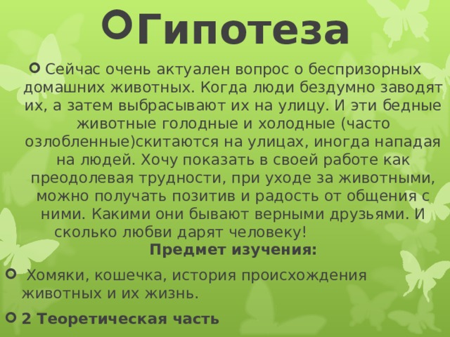 Гипотеза Сейчас очень актуален вопрос о беспризорных домашних животных. Когда люди бездумно заводят их, а затем выбрасывают их на улицу. И эти бедные животные голодные и холодные (часто озлобленные)скитаются на улицах, иногда нападая на людей. Хочу показать в своей работе как преодолевая трудности, при уходе за животными, можно получать позитив и радость от общения с ними. Какими они бывают верными друзьями. И сколько любви дарят человеку! Предмет изучения:  Хомяки, кошечка, история происхождения животных и их жизнь. 2 Теоретическая часть   