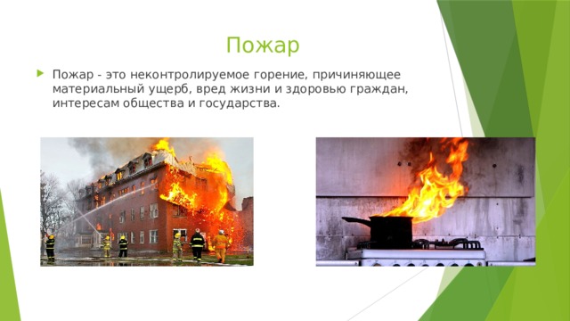  Пожар Пожар - это неконтролируемое горение, причиняющее материальный ущерб, вред жизни и здоровью граждан, интересам общества и государства. 