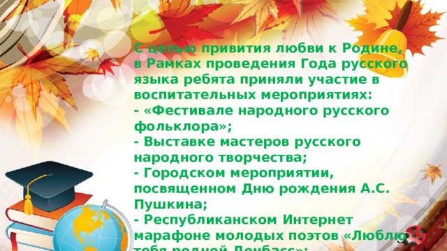 С целью привития любви к Родине, в Рамках проведения Года русского языка ребята приняли участие в воспитательных мероприятиях: - «Фестивале народного русского фольклора»; - Выставке мастеров русского народного творчества; - Городском мероприятии, посвященном Дню рождения А.С. Пушкина; - Республиканском Интернет марафоне молодых поэтов «Люблю тебя родной Донбасс»; - Фестивале сказок в городе Донецке и многих других.