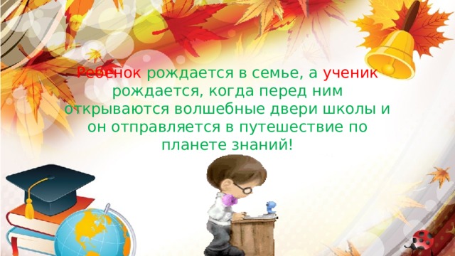 Ребенок рождается в семье, а ученик рождается, когда перед ним открываются волшебные двери школы и он отправляется в путешествие по планете знаний!