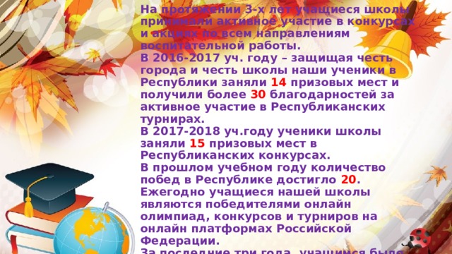 На протяжении 3-х лет учащиеся школы принимали активное участие в конкурсах и акциях по всем направлениям воспитательной работы. В 2016-2017 уч. году – защищая честь города и честь школы наши ученики в Республики заняли 14 призовых мест и получили более 30 благодарностей за активное участие в Республиканских турнирах. В 2017-2018 уч.году ученики школы заняли 15 призовых мест в Республиканских конкурсах. В прошлом учебном году количество побед в Республике достигло 20 . Ежегодно учащиеся нашей школы являются победителями онлайн олимпиад, конкурсов и турниров на онлайн платформах Российской Федерации. За последние три года, учащимся было выдано более 300 дипломов победителей международных онлайн олимпиад на платформе «Учи.ру»