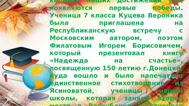 Сентябрь, начало нового учебного года, а в копилке наших достижений уже появляются первые победы. Ученица 7 класса Куцева Вероника была приглашена на Республиканскую встречу с Московским автором, поэтом Филатовым Игорем Борисовичем, который презентовал книгу «Надежда на счастье», посвященную 150 летию г.Донецка, куда вошло и было напечатано единственное стихотворение из Ясиноватой, ученицы нашей школы, которая заняла второе место в Республике в конкурсе юных поэтов «Люблю тебя родной Донбасс».