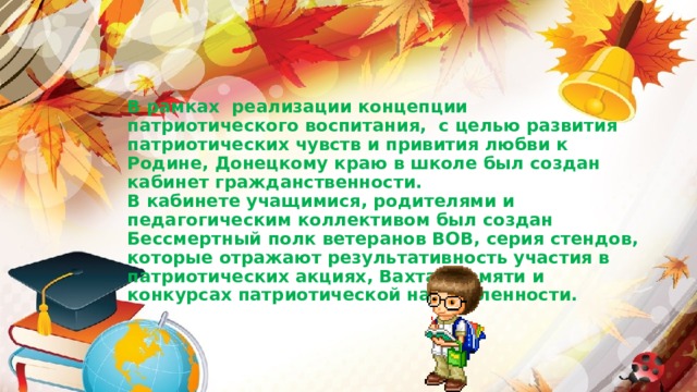 В рамках реализации концепции патриотического воспитания, с целью развития патриотических чувств и привития любви к Родине, Донецкому краю в школе был создан кабинет гражданственности. В кабинете учащимися, родителями и педагогическим коллективом был создан Бессмертный полк ветеранов ВОВ, серия стендов, которые отражают результативность участия в патриотических акциях, Вахтах памяти и конкурсах патриотической направленности.
