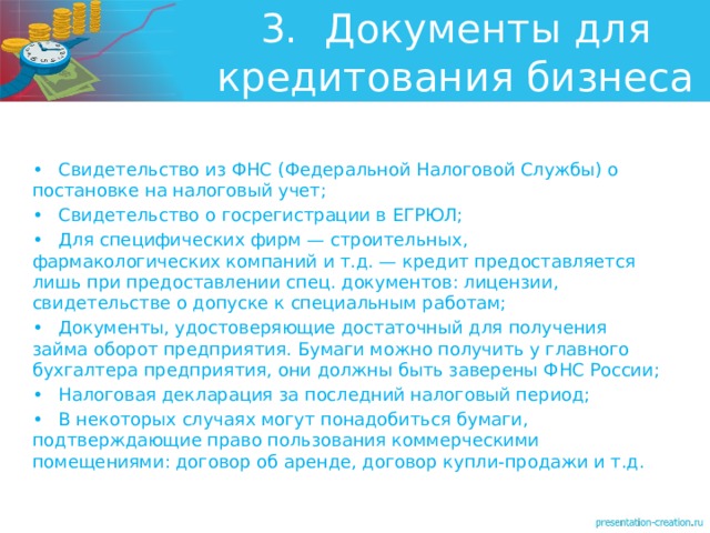 3.  Документы для кредитования бизнеса •  Свидетельство из ФНС (Федеральной Налоговой Службы) о постановке на налоговый учет; •  Свидетельство о госрегистрации в ЕГРЮЛ; •  Для специфических фирм — строительных, фармакологических компаний и т.д. — кредит предоставляется лишь при предоставлении спец. документов: лицензии, свидетельстве о допуске к специальным работам; •  Документы, удостоверяющие достаточный для получения займа оборот предприятия. Бумаги можно получить у главного бухгалтера предприятия, они должны быть заверены ФНС России; •  Налоговая декларация за последний налоговый период; •  В некоторых случаях могут понадобиться бумаги, подтверждающие право пользования коммерческими помещениями: договор об аренде, договор купли-продажи и т.д. 