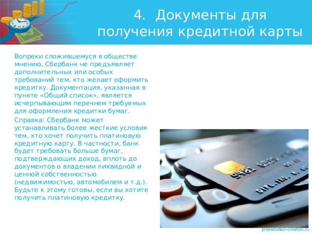 4.  Документы для получения кредитной карты Вопреки сложившемуся в обществе мнению, Сбербанк не предъявляет дополнительных или особых требований тем, кто желает оформить кредитку. Документация, указанная в пункте «Общий список», является исчерпывающим перечнем требуемых для оформления кредитки бумаг. Справка: Сбербанк может устанавливать более жесткие условия тем, кто хочет получить платиновую кредитную карту. В частности, банк будет требовать больше бумаг, подтверждающих доход, вплоть до документов о владении ликвидной и ценной собственностью (недвижимостью, автомобилем и т.д.). Будьте к этому готовы, если вы хотите получить платиновую кредитку. 