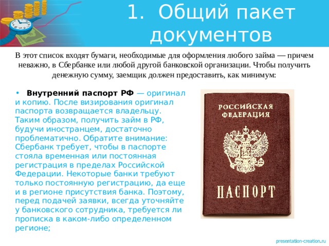 1.  Общий пакет документов В этот список входят бумаги, необходимые для оформления любого займа — причем неважно, в Сбербанке или любой другой банковской организации. Чтобы получить денежную сумму, заемщик должен предоставить, как минимум: •  Внутренний паспорт РФ — оригинал и копию. После визирования оригинал паспорта возвращается владельцу. Таким образом, получить займ в РФ, будучи иностранцем, достаточно проблематично. Обратите внимание: Сбербанк требует, чтобы в паспорте стояла временная или постоянная регистрация в пределах Российской Федерации. Некоторые банки требуют только постоянную регистрацию, да еще и в регионе присутствия банка. Поэтому, перед подачей заявки, всегда уточняйте у банковского сотрудника, требуется ли прописка в каком-либо определенном регионе; 