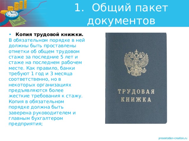 1.  Общий пакет документов •  Копия трудовой книжки. В обязательном порядке в ней должны быть проставлены отметки об общем трудовом стаже за последние 5 лет и стаже на последнем рабочем месте. Как правило, банки требуют 1 год и 3 месяца соответственно, но в некоторых организациях предъявляются более жесткие требования к стажу. Копия в обязательном порядке должна быть заверена руководителем и главным бухгалтером предприятия; 