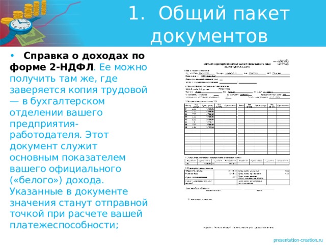 1.  Общий пакет документов •  Справка о доходах по форме 2-НДФЛ . Ее можно получить там же, где заверяется копия трудовой — в бухгалтерском отделении вашего предприятия-работодателя. Этот документ служит основным показателем вашего официального («белого») дохода. Указанные в документе значения станут отправной точкой при расчете вашей платежеспособности; 