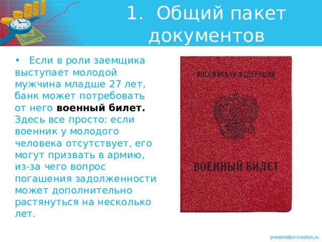 1.  Общий пакет документов •  Если в роли заемщика выступает молодой мужчина младше 27 лет, банк может потребовать от него военный билет. Здесь все просто: если военник у молодого человека отсутствует, его могут призвать в армию, из-за чего вопрос погашения задолженности может дополнительно растянуться на несколько лет. 