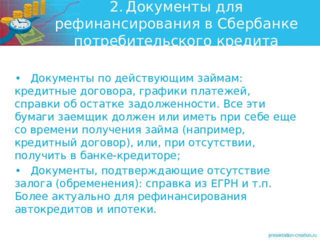 2.  Документы для рефинансирования в Сбербанке потребительского кредита •  Документы по действующим займам: кредитные договора, графики платежей, справки об остатке задолженности. Все эти бумаги заемщик должен или иметь при себе еще со времени получения займа (например, кредитный договор), или, при отсутствии, получить в банке-кредиторе; •  Документы, подтверждающие отсутствие залога (обременения): справка из ЕГРН и т.п. Более актуально для рефинансирования автокредитов и ипотеки.  