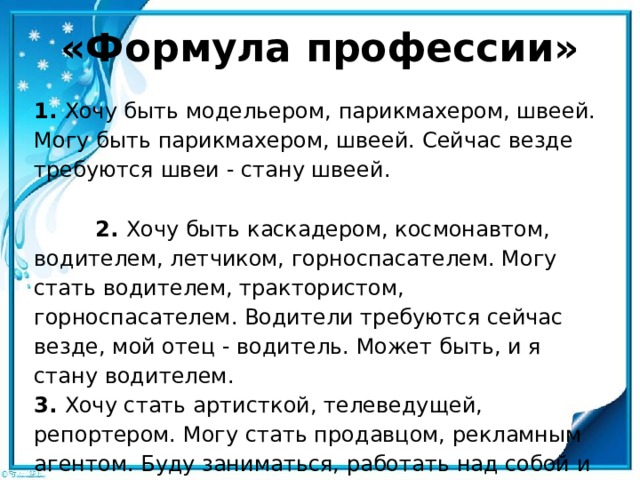 «Формула профессии» 1. Хочу быть модельером, парикмахером, швеей. Могу быть парикмахером, швеей. Сейчас везде требуются швеи - стану швеей.  2. Хочу быть каскадером, космонавтом, водителем, летчиком, горноспасателем. Могу стать водителем, трактористом, горноспасателем. Водители требуются сейчас везде, мой отец - во­дитель. Может быть, и я стану водителем.  3. Хочу стать артисткой, телеведущей, репортером. Могу стать продавцом, рекламным агентом. Буду заниматься, рабо­тать над собой и обязательно своего добьюсь - стану репортером . 