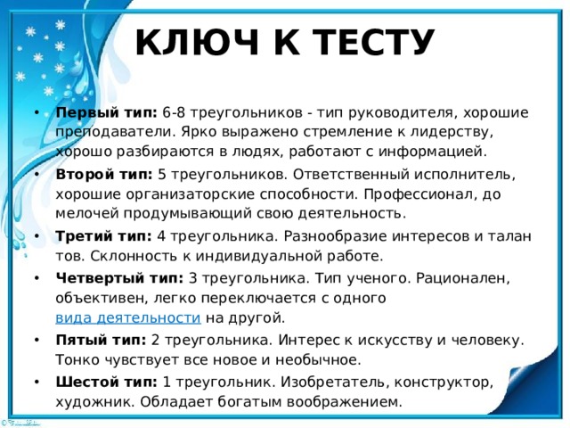 КЛЮЧ К ТЕСТУ Первый тип:  6-8 треугольников - тип руководителя, хорошие преподаватели. Ярко выражено стремление к лидерству, хорошо раз­бираются в людях, работают с информацией. Второй тип:  5 треугольников. Ответственный исполнитель, хорошие организаторские способности. Профессионал, до мелочей продумывающий свою деятельность. Третий тип:  4 треугольника. Разнообразие интересов и талан­тов. Склонность к индивидуальной работе. Четвертый тип:  3 треугольника. Тип ученого. Рационален, объ­ективен, легко переключается с одного  вида деятельности  на другой. Пятый тип:  2 треугольника. Интерес к искусству и человеку. Тонко чувствует все новое и необычное. Шестой тип:  1 треугольник. Изобретатель, конструктор, худож­ник. Обладает богатым воображением. 