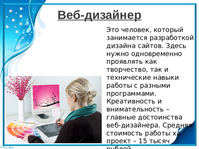 Веб-дизайнер Это человек, который занимается разработкой дизайна сайтов. Здесь нужно одновременно проявлять как творчество, так и технические навыки работы с разными программами. Креативность и внимательность – главные достоинства веб-дизайнера. Средняя стоимость работы ха проект – 15 тысяч рублей. 