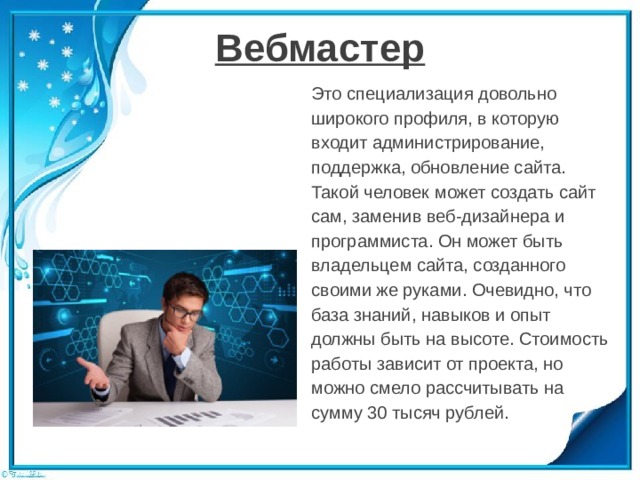 Вебмастер Это специализация довольно широкого профиля, в которую входит администрирование, поддержка, обновление сайта. Такой человек может создать сайт сам, заменив веб-дизайнера и программиста. Он может быть владельцем сайта, созданного своими же руками. Очевидно, что база знаний, навыков и опыт должны быть на высоте. Стоимость работы зависит от проекта, но можно смело рассчитывать на сумму 30 тысяч рублей. 