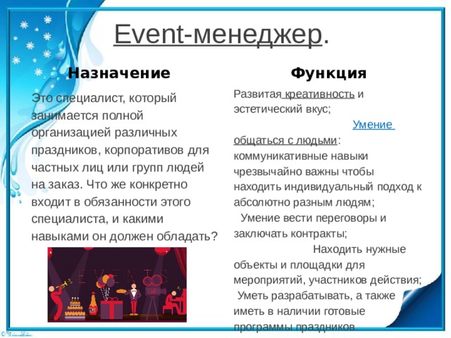 Event-менеджер . Назначение Функция Развитая  креативность  и эстетический вкус;  Умение общаться с людьми : коммуникативные навыки чрезвычайно важны чтобы находить индивидуальный подход к абсолютно разным людям;  Умение вести переговоры и заключать контракты;  Находить нужные объекты и площадки для мероприятий, участников действия;  Уметь разрабатывать, а также иметь в наличии готовые программы праздников. Это специалист, который занимается полной организацией различных праздников, корпоративов для частных лиц или групп людей на заказ. Что же конкретно входит в обязанности этого специалиста, и какими навыками он должен обладать? 