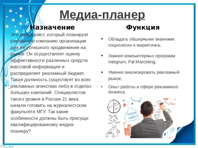 Медиа-планер Назначение Функция Это специалист, который планирует рекламную компанию организации для ее успешного продвижения на рынке. Он осуществляет оценку эффективности различных средств массовой информации и распределяет рекламный бюджет. Такая должность существует во всех рекламных агенствах либо в отделах больших компаний. Специалистов такого уровня в России 21 века начали готовить на журналистском факультете МГУ. Так какие особенности должны быть присущи квалифицированному медиа-планеру? Обладать обширными знаниями социологии и маркетинга; Знание компьютерных программ Integrum, Pal Marceting; Умение анализировать рекламный рынок; Опыт работы в сфере рекламного бизнеса. 