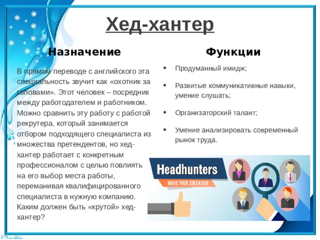 Хед-хантер Назначение Функции Продуманный имидж; Развитые коммуникативные навыки, умение слушать; Организаторский талант; Умение анализировать современный рынок труда. В прямом переводе с английского эта специальность звучит как «охотник за головами». Этот человек – посредник между работодателем и работником. Можно сравнить эту работу с работой рекрутера, который занимается отбором подходящего специалиста из множества претендентов, но хед-хантер работает с конкретным профессионалом с целью повлиять на его выбор места работы, переманивая квалифицированного специалиста в нужную компанию. Каким должен быть «крутой» хед-хантер? 