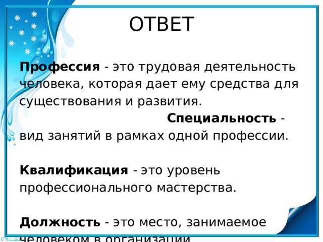 ОТВЕТ Профессия - это трудовая деятельность человека, которая дает ему средства для существования и развития.  Специальность - вид занятий в рамках одной профессии.  Квалификация - это уровень профессионального мастерства.  Должность - это место, занимаемое человеком в организации. 