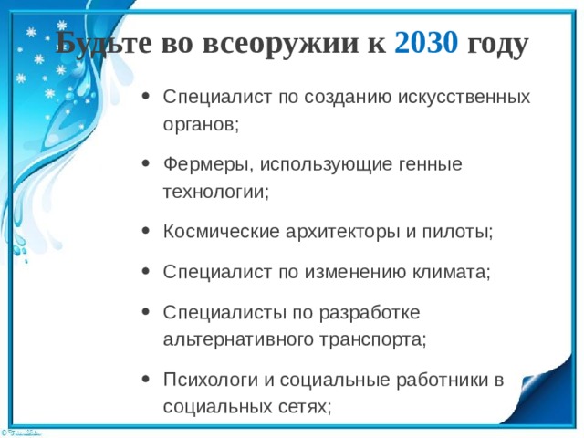 Будьте во всеоружии к 2030 году   Специалист по созданию искусственных органов; Фермеры, использующие генные технологии; Космические архитекторы и пилоты; Специалист по изменению климата; Специалисты по разработке альтернативного транспорта; Психологи и социальные работники в социальных сетях; 