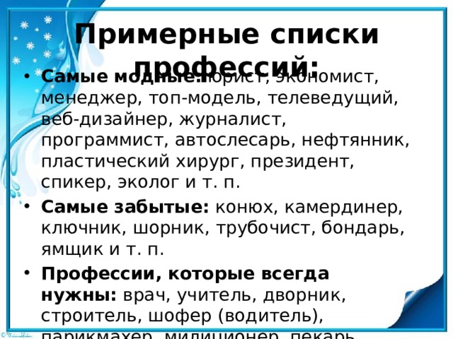 Примерные списки профессий:   Самые модные:  юрист, экономист, менеджер, топ-модель, теле­ведущий, веб-дизайнер, журналист, программист, автослесарь, нефтянник, пластический хирург, президент, спикер, эколог и т. п. Самые забытые:  конюх, камердинер, ключник, шорник, трубо­чист, бондарь, ямщик и т. п. Профессии, которые всегда нужны:  врач, учитель, дворник, строитель, шофер (водитель), парикмахер, милиционер, пекарь, земледелец, животновод, повар, бухгалтер, слесарь-водопроводчик и т. п. 