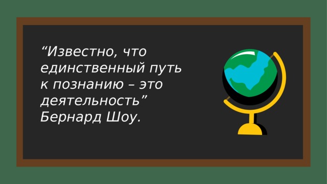 “ Известно, что единственный путь к познанию – это деятельность” Бернард Шоу.  