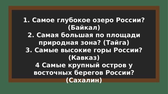 1. Самое глубокое озеро России? (Байкал) 2. Самая большая по площади природная зона? (Тайга) 3. Самые высокие горы России? (Кавказ) 4 Самые крупный остров у восточных берегов России? (Сахалин) 6 