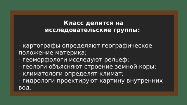 Класс делится на исследовательские группы: - картографы определяют географическое положение материка; - геоморфологи исследуют рельеф; - геологи объясняют строение земной коры; - климатологи определят климат; - гидрологи проектируют картину внутренних вод. 15 