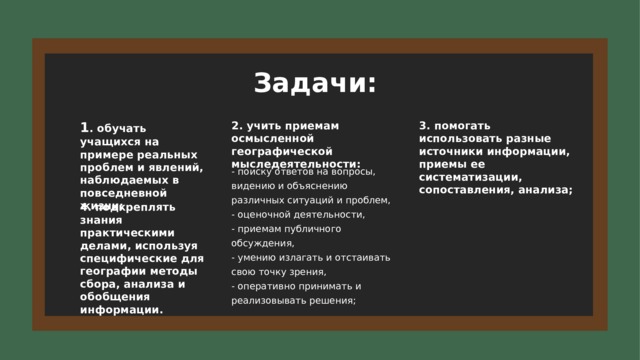 Задачи: 1 . обучать учащихся на примере реальных проблем и явлений, наблюдаемых в повседневной жизни; 2. учить приемам осмысленной географической мыследеятельности: 3. помогать использовать разные источники информации, приемы ее систематизации, сопоставления, анализа; - поиску ответов на вопросы, видению и объяснению различных ситуаций и проблем, - оценочной деятельности, - приемам публичного обсуждения, - умению излагать и отстаивать свою точку зрения, - оперативно принимать и реализовывать решения; 4. подкреплять знания практическими делами, используя специфические для географии методы сбора, анализа и обобщения информации. 4 