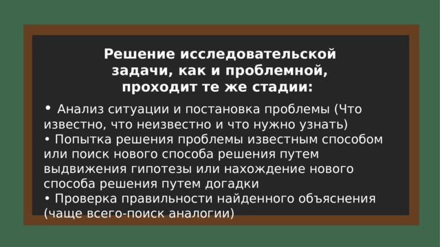 Решение исследовательской задачи, как и проблемной, проходит те же стадии: • Анализ ситуации и постановка проблемы (Что известно, что неизвестно и что нужно узнать) • Попытка решения проблемы известным способом или поиск нового способа решения путем выдвижения гипотезы или нахождение нового способа решения путем догадки • Проверка правильности найденного объяснения (чаще всего-поиск аналогии) 6 