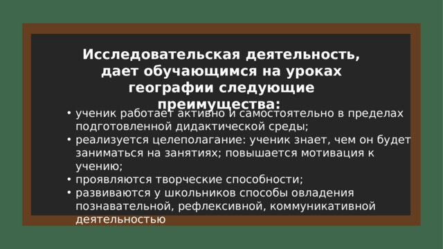 Исследовательская деятельность, дает обучающимся на уроках географии следующие преимущества: ученик работает активно и самостоятельно в пределах подготовленной дидактической среды; реализуется целеполагание: ученик знает, чем он будет заниматься на занятиях; повышается мотивация к учению; проявляются творческие способности; развиваются у школьников способы овладения познавательной, рефлексивной, коммуникативной деятельностью 6 