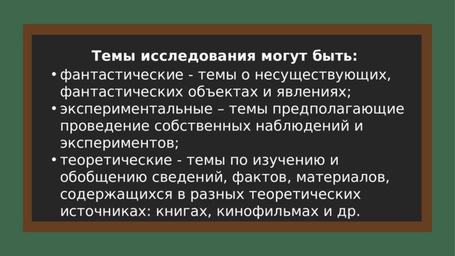 Темы исследования могут быть: фантастические - темы о несуществующих, фантастических объектах и явлениях; экспериментальные – темы предполагающие проведение собственных наблюдений и экспериментов; теоретические - темы по изучению и обобщению сведений, фактов, материалов, содержащихся в разных теоретических источниках: книгах, кинофильмах и др. 6 