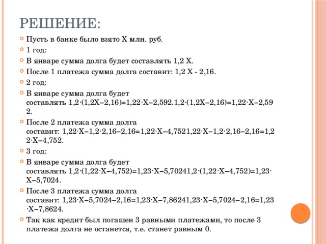 Решение: Пусть в банке было взято X млн. руб. 1 год: В январе сумма долга будет составлять 1,2 X. После 1 платежа сумма долга составит: 1,2 X - 2,16. 2 год: В январе сумма долга будет составлять 1,2⋅(1,2X−2,16)=1,22⋅X−2,592.1,2⋅(1,2X−2,16)=1,22⋅X−2,592. После 2 платежа сумма долга составит: 1,22⋅X−1,2⋅2,16−2,16=1,22⋅X−4,7521,22⋅X−1,2⋅2,16−2,16=1,22⋅X−4,752. 3 год: В январе сумма долга будет составлять 1,2⋅(1,22⋅X−4,752)=1,23⋅X−5,70241,2⋅(1,22⋅X−4,752)=1,23⋅X−5,7024. После 3 платежа сумма долга составит: 1,23⋅X−5,7024−2,16=1,23⋅X−7,86241,23⋅X−5,7024−2,16=1,23⋅X−7,8624. Так как кредит был погашен 3 равными платежами, то после 3 платежа долга не останется, т.е. станет равным 0. 