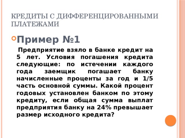 Кредиты с дифференцированными платежами Пример №1  Предприятие взяло в банке кредит на 5 лет. Условия погашения кредита следующие: по истечении каждого года заемщик погашает банку начисленные проценты за год и 1/5 часть основной суммы. Какой процент годовых установлен банком по этому кредиту, если общая сумма выплат предприятия банку на 24% превышает размер исходного кредита? 