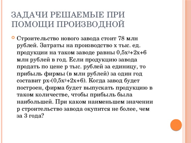 Задачи решаемые при помощи производной Строительство нового завода стоит 78 млн рублей. Затраты на производство х тыс. ед. продукции на таком заводе равны 0,5х 2 +2x+6 млн рублей в год. Если продукцию завода продать по цене р тыс. рублей за единицу, то прибыль фирмы (в млн рублей) за один год составит px-(0,5x 2 +2x+6). Когда завод будет построен, фирма будет выпускать продукцию в таком количестве, чтобы прибыль была наибольшей. При каком наименьшем значении р строительство завода окупится не более, чем за 3 года?   