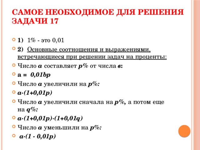 Самое необходимое для решения задачи 17 1) 1% - это 0,01 2) Основные соотношения и выражениями, встречающиеся при решении задач на проценты: Число  a  составляет  p%  от числа в : a = 0,01bp Число а увеличили на p%: a·(1+0,01p) Число а увеличили сначала на p%, а потом еще на q%: a·(1+0,01p)·(1+0,01q)  Число а уменьшили на p%:  a·(1 - 0,01p) 