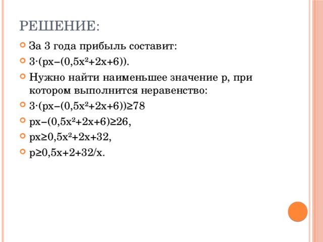 Решение: За 3 года прибыль составит: 3⋅(px−(0,5x²+2x+6)). Нужно найти наименьшее значение p, при котором выполнится неравенство: 3⋅(px−(0,5x²+2x+6))≥78 px−(0,5x²+2x+6)≥26, px≥0,5x²+2x+32, p≥0,5x+2+32/x. 