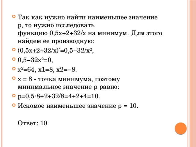 Так как нужно найти наименьшее значение p, то нужно исследовать функцию 0,5x+2+32/x на минимум. Для этого найдем ее производную: (0,5x+2+32/x)′=0,5−32/x², 0,5−32x²=0, x²=64, x1=8, x2=−8. x = 8 - точка минимума, поэтому минимальное значение p равно: p=0,5⋅8+2+32/8=4+2+4=10. Искомое наименьшее значение p = 10.  Ответ: 10 