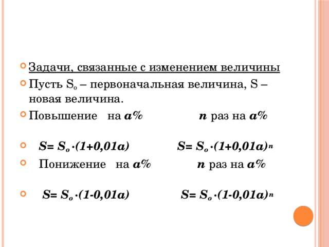 Задачи, связанные с изменением величины Пусть S o – первоначальная величина, S – новая величина. Повышение на a%  n раз на a%   S= S o ·(1+0,01a) S= S o ·(1+0,01a) n   Понижение на a%  n раз на a%   S= S o ·(1-0,01a) S= S o ·(1-0,01a) n  