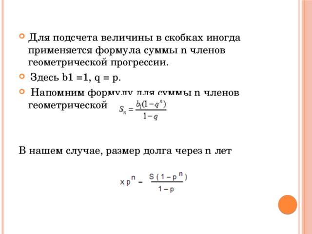 Для подсчета величины в скобках иногда применяется формула суммы n членов геометрической прогрессии.  Здесь b1 =1, q = p.   Напомним формулу для суммы n членов геометрической прогрессии: В нашем случае, размер долга через n лет 